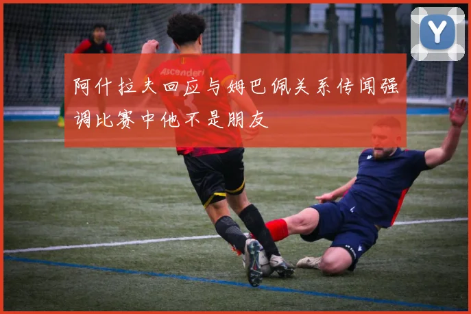 阿什拉夫回应与姆巴佩关系传闻强调比赛中他不是朋友