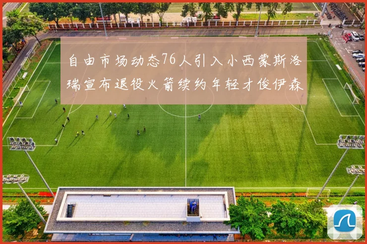 自由市场动态76人引入小西蒙斯洛瑞宣布退役火箭续约年轻才俊伊森