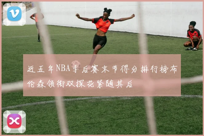 近五年NBA季后赛末节得分排行榜布伦森领衔双探花紧随其后