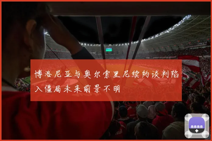 博洛尼亚与奥尔索里尼续约谈判陷入僵局未来前景不明
