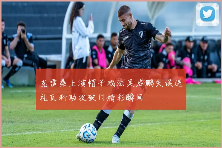 克雷桑上演帽子戏法吴启鹏失误送礼瓦科助攻破门精彩瞬间
