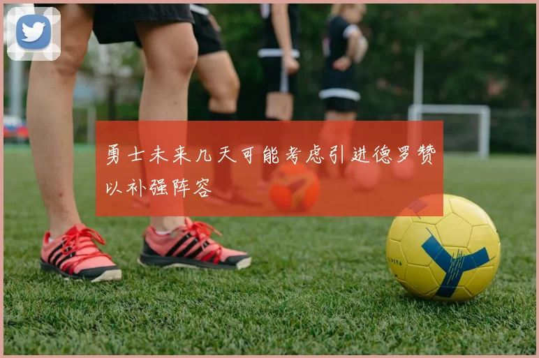 勇士未来几天可能考虑引进德罗赞以补强阵容