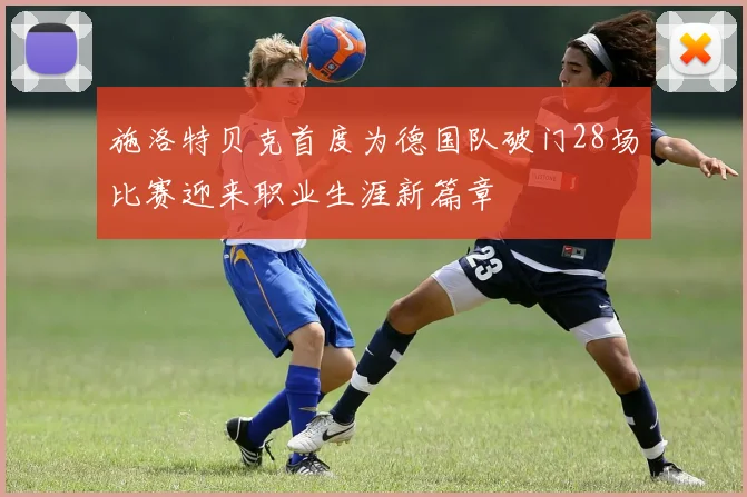 施洛特贝克首度为德国队破门28场比赛迎来职业生涯新篇章