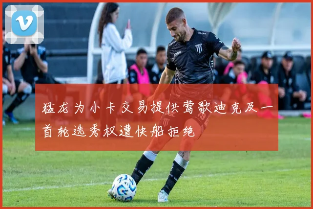 猛龙为小卡交易提供莺歌迪克及一首轮选秀权遭快船拒绝