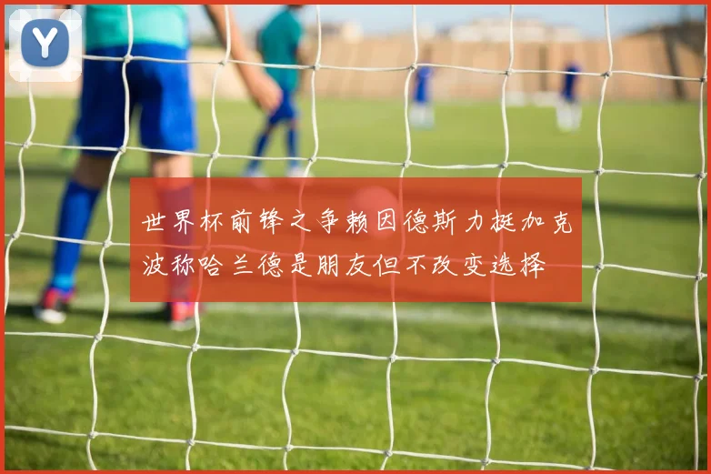 世界杯前锋之争赖因德斯力挺加克波称哈兰德是朋友但不改变选择