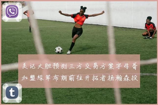 美记大胆预测三方交易方案字母哥加盟绿军布朗前往开拓者杨瀚森投奔雄鹿