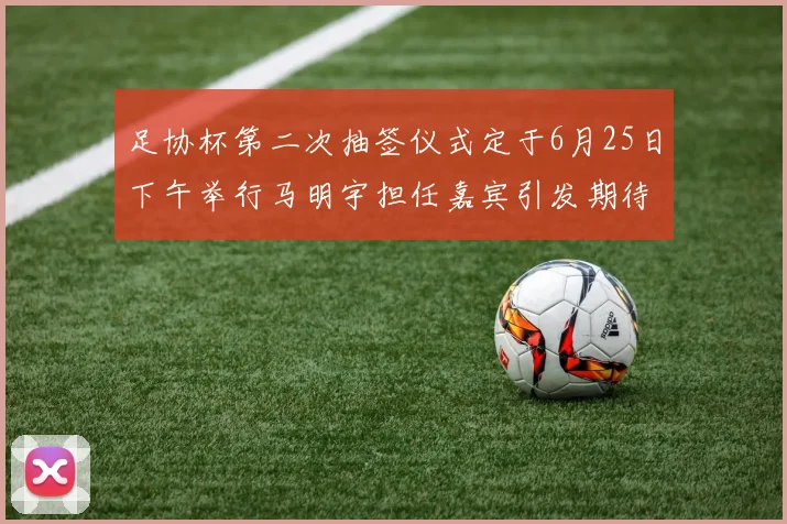 足协杯第二次抽签仪式定于6月25日下午举行马明宇担任嘉宾引发期待